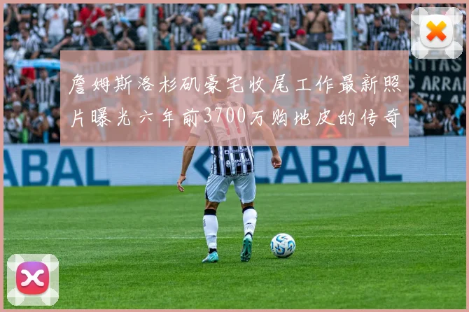 詹姆斯洛杉矶豪宅收尾工作最新照片曝光六年前3700万购地皮的传奇故事