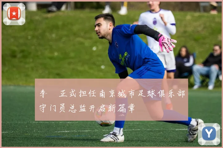 李勣正式担任南京城市足球俱乐部守门员总监开启新篇章
