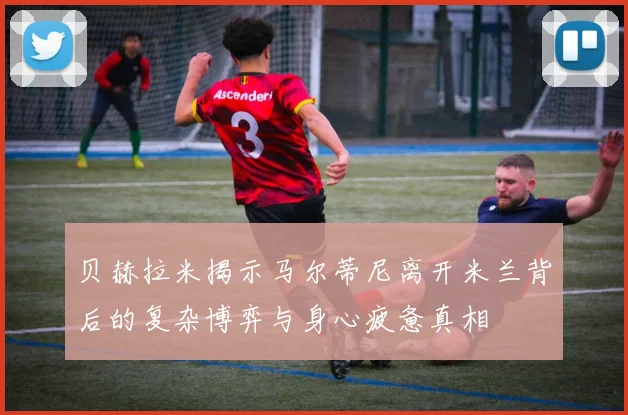 贝赫拉米揭示马尔蒂尼离开米兰背后的复杂博弈与身心疲惫真相
