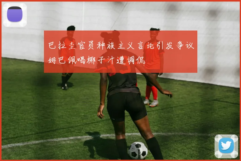 巴拉圭官员种族主义言论引发争议姆巴佩喝椰子汁遭调侃