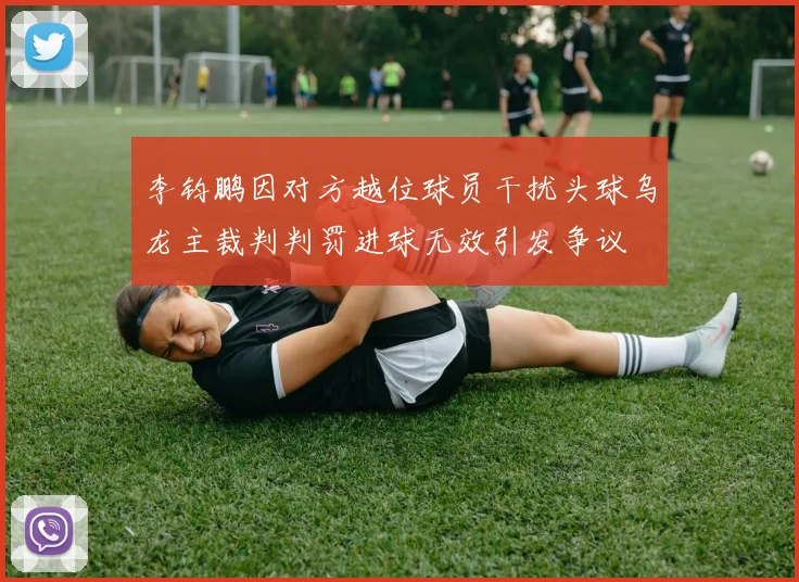 李钧鹏因对方越位球员干扰头球乌龙主裁判判罚进球无效引发争议