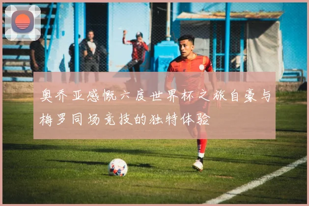 奥乔亚感慨六度世界杯之旅自豪与梅罗同场竞技的独特体验