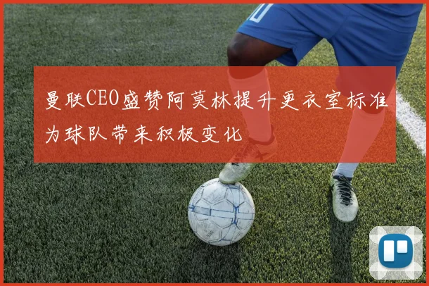 曼联CEO盛赞阿莫林提升更衣室标准为球队带来积极变化