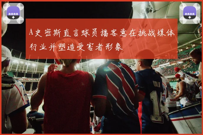 A史密斯直言球员播客意在挑战媒体行业并塑造受害者形象