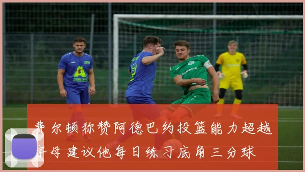费尔顿称赞阿德巴约投篮能力超越字母建议他每日练习底角三分球