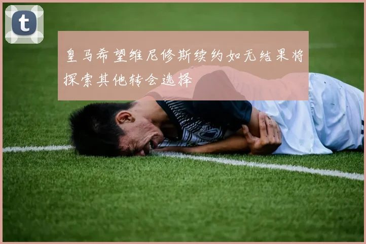 皇马希望维尼修斯续约如无结果将探索其他转会选择