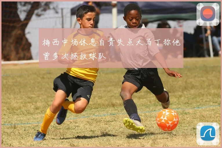 梅西中场休息自责失点大马丁称他曾多次拯救球队