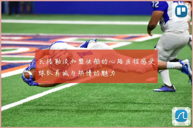 瓦格勒谈加盟快船的心路历程感受球队真诚与热情的魅力